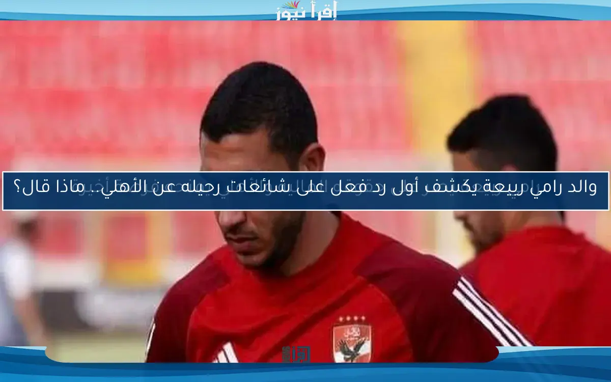والد رامي ربيعة يكشف أول رد فعل على شائعات رحيله عن الأهلي.. ماذا قال؟