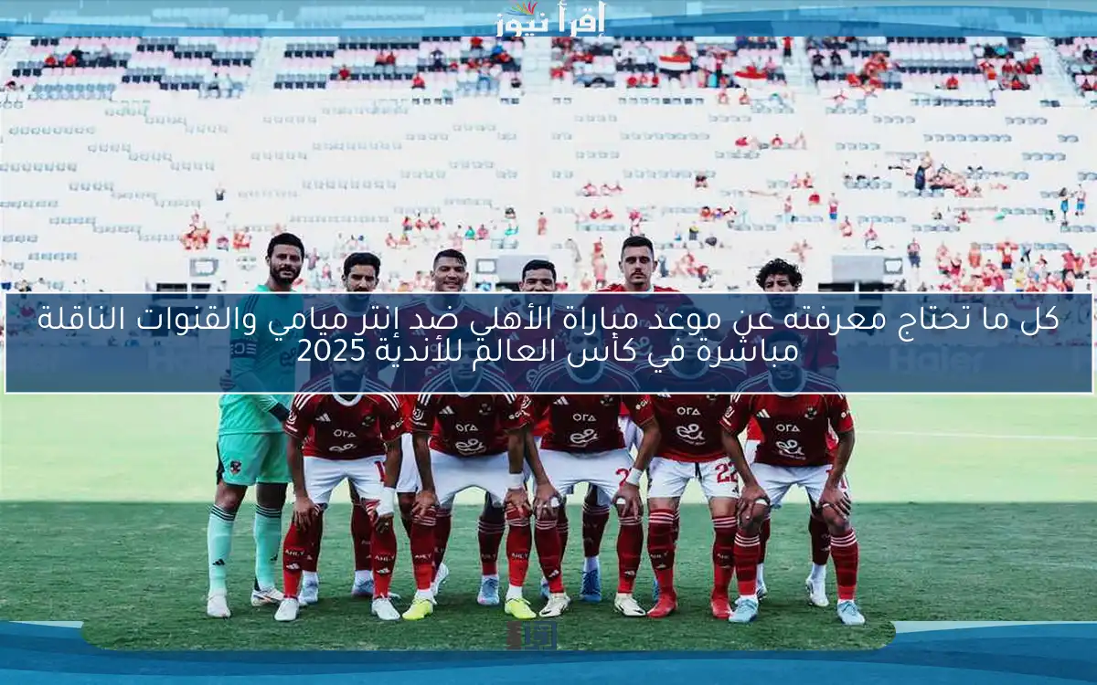كل ما تحتاج معرفته عن موعد مباراة الأهلي ضد إنتر ميامي في كأس العالم للأندية والقنوات الناقلة