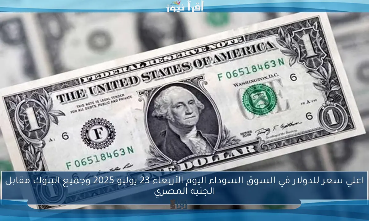 اعلي سعر للدولار في السوق السوداء اليوم الأربعاء 23 يوليو 2025 وجميع البنوك مقابل الجنيه المصري