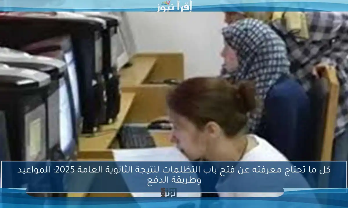 كل ما تحتاج معرفته عن فتح باب التظلمات لنتيجة الثانوية العامة 2025: المواعيد وطريقة الدفع