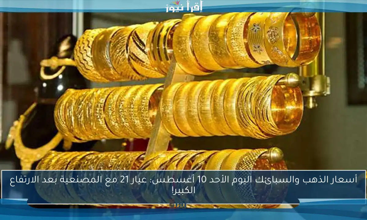 أسعار الذهب والسبائك اليوم الأحد 10 أغسطس: عيار 21 مع المصنعية بعد الارتفاع الكبير!