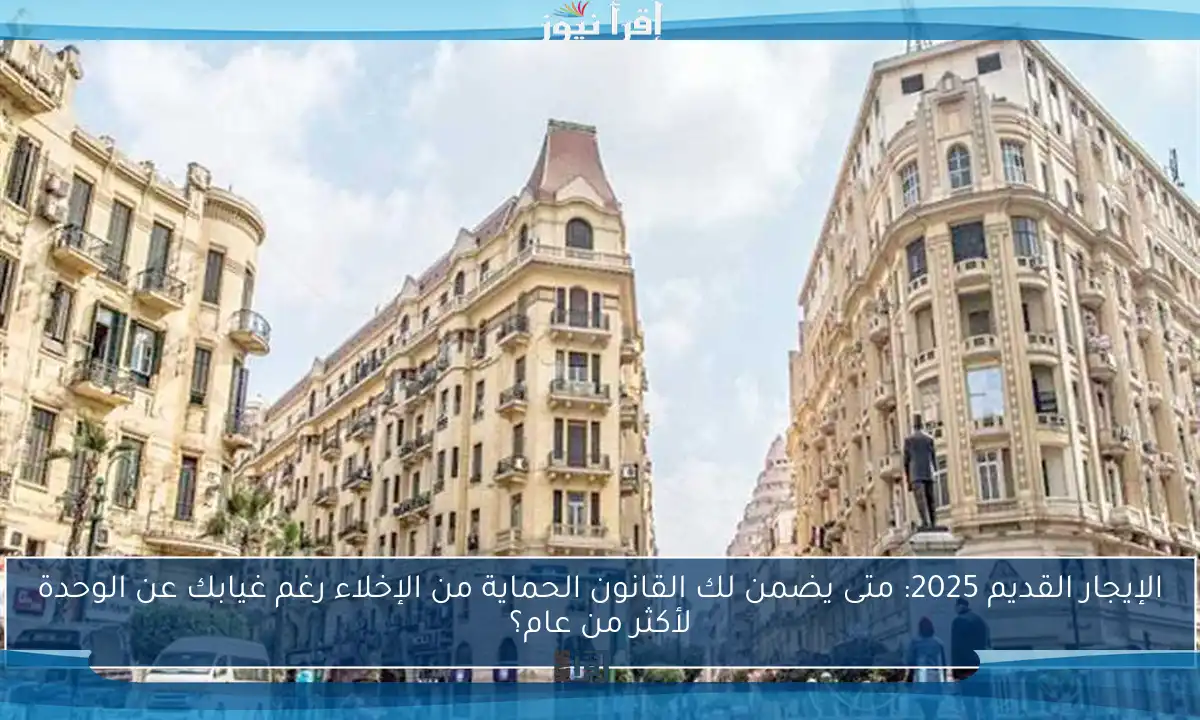 الإيجار القديم 2025: متى يضمن لك القانون الحماية من الإخلاء رغم غيابك عن الوحدة لأكثر من عام؟