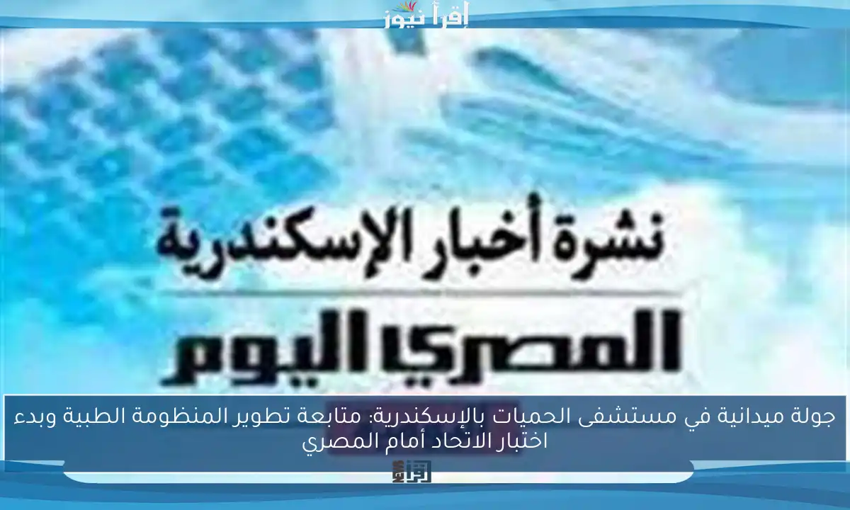 جولة ميدانية في مستشفى الحميات بالإسكندرية: متابعة تطوير المنظومة الطبية وبدء اختبار الاتحاد أمام المصري