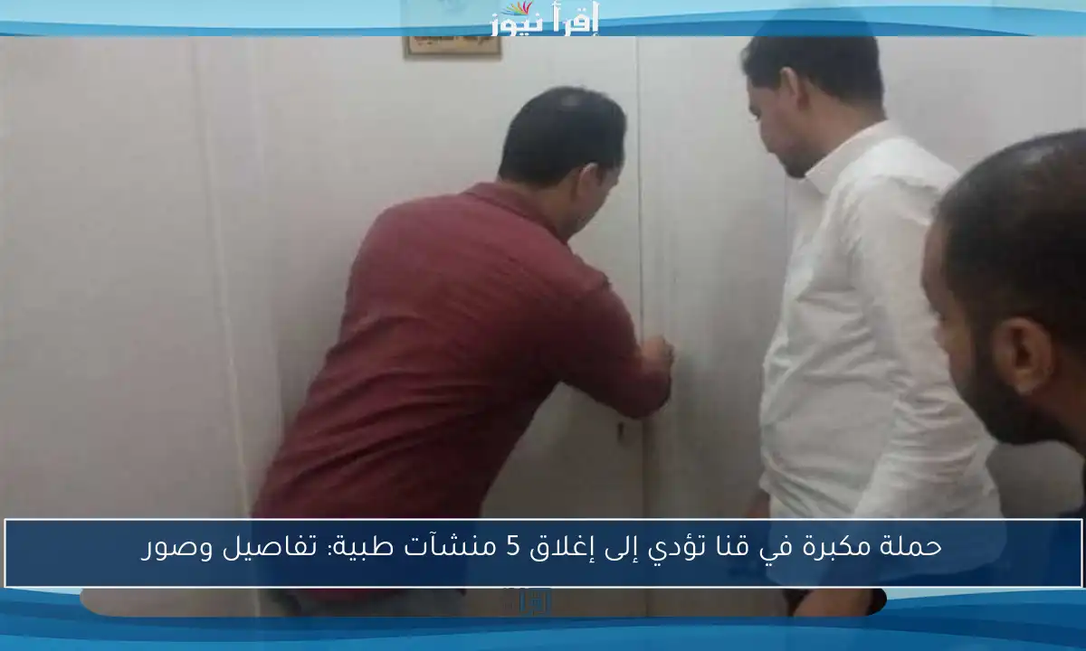 حملة مكبرة في قنا تؤدي إلى إغلاق 5 منشآت طبية: تفاصيل وصور