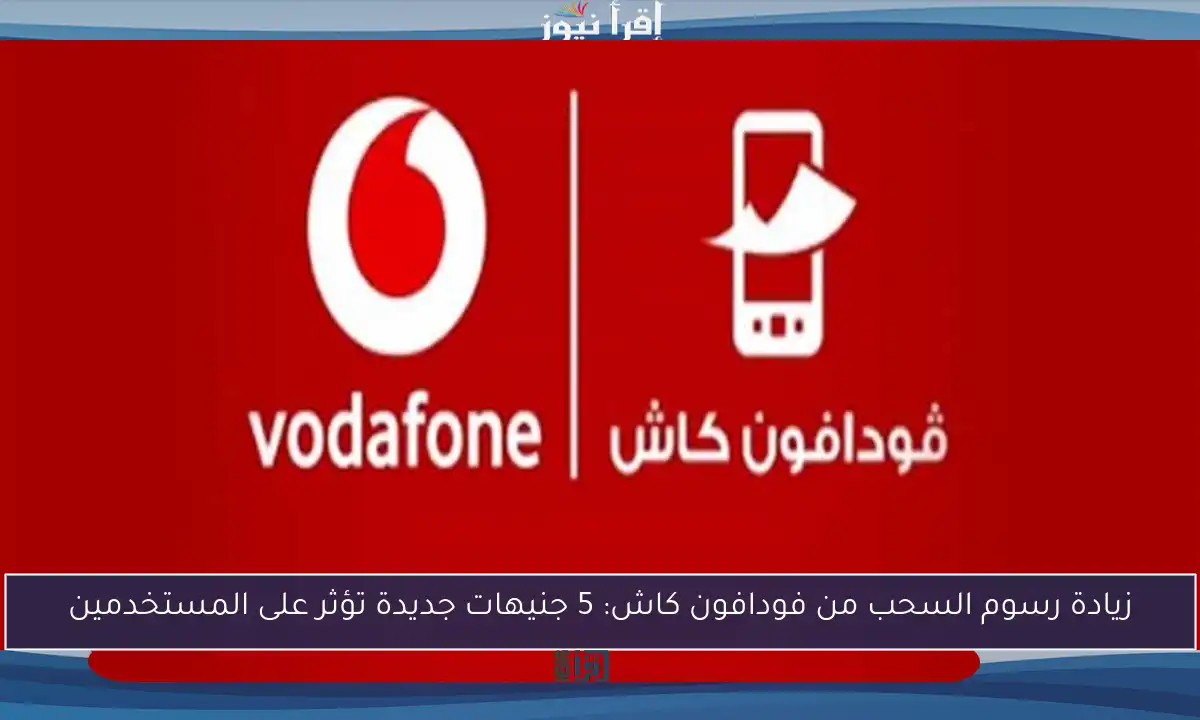 زيادة رسوم السحب من فودافون كاش: 5 جنيهات جديدة تؤثر على المستخدمين