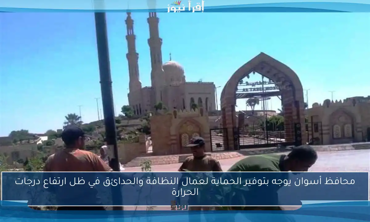 محافظ أسوان يوجه بتوفير الحماية لعمال النظافة والحدائق في ظل ارتفاع درجات الحرارة