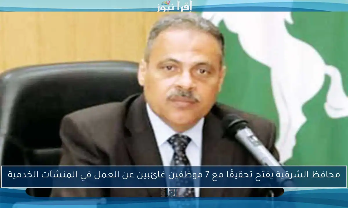 محافظ الشرقية يفتح تحقيقًا مع 7 موظفين غائبين عن العمل في المنشآت الخدمية