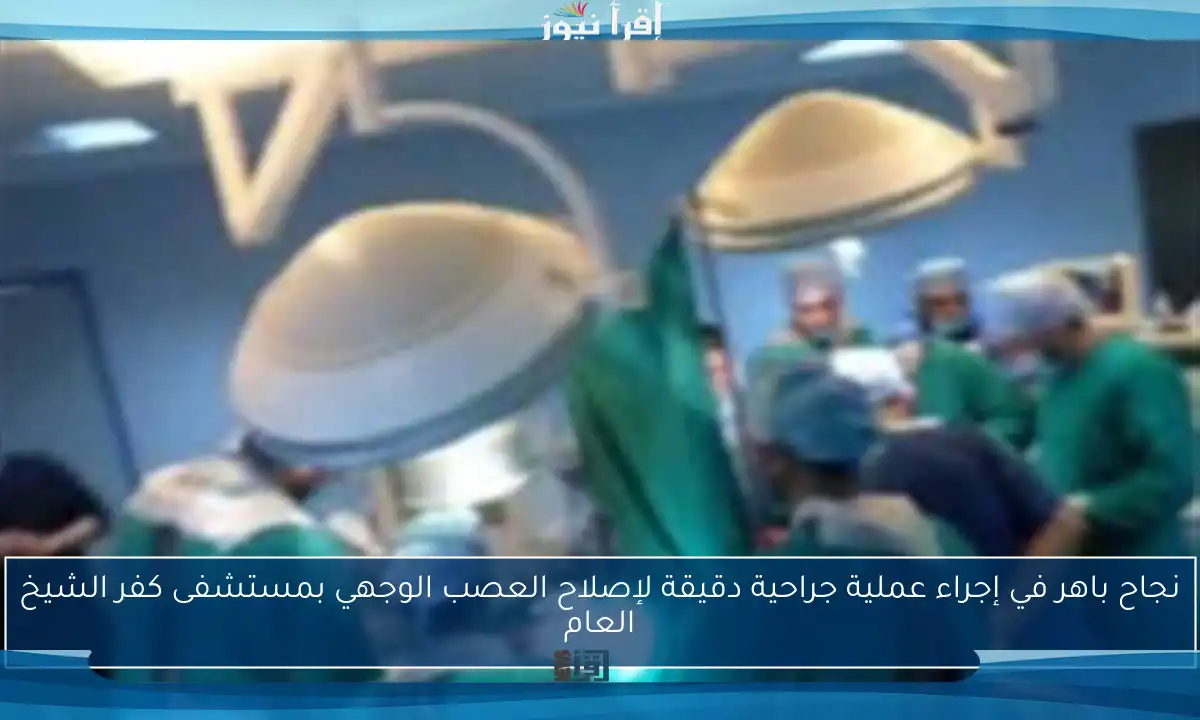 نجاح باهر في إجراء عملية جراحية دقيقة لإصلاح العصب الوجهي بمستشفى كفر الشيخ العام